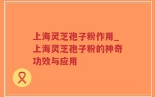 上海灵芝孢子粉作用_上海灵芝孢子粉的神奇功效与应用