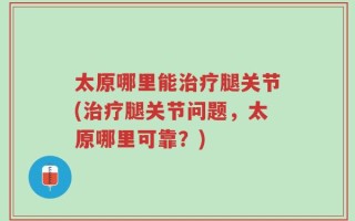 太原哪里能治疗腿关节(治疗腿关节问题，太原哪里可靠？)