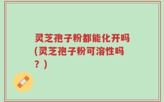 灵芝孢子粉都能化开吗(灵芝孢子粉可溶性吗？)