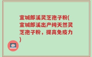 宣城郎溪灵芝孢子粉(宣城郎溪出产纯天然灵芝孢子粉，提高免疫力)