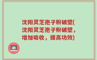 沈阳灵芝孢子粉破壁(沈阳灵芝孢子粉破壁，增加吸收，提高功效)