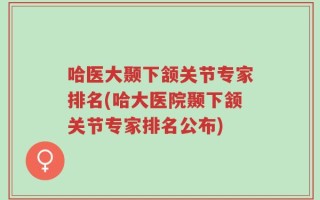 哈医大颞下颔关节专家排名(哈大医院颞下颔关节专家排名公布)