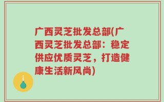 广西灵芝批发总部(广西灵芝批发总部：稳定供应优质灵芝，打造健康生活新风尚)