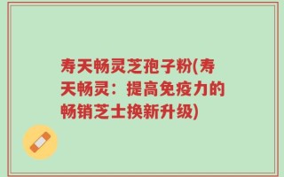 寿天畅灵芝孢子粉(寿天畅灵：提高免疫力的畅销芝士换新升级)