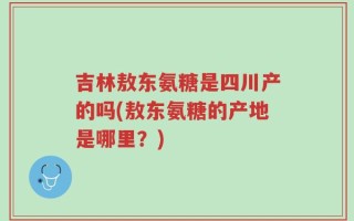 吉林敖东氨糖是四川产的吗(敖东氨糖的产地是哪里？)