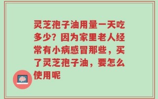 灵芝孢子油用量一天吃多少？因为家里老人经常有小病感冒那些，买了灵芝孢子油，要怎么使用呢