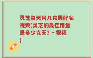 灵芝每天用几克最好呢视频(灵芝的最佳用量是多少克天？- 视频)