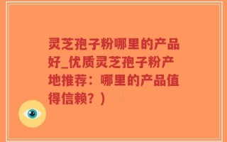 灵芝孢子粉哪里的产品好_优质灵芝孢子粉产地推荐：哪里的产品值得信赖？)