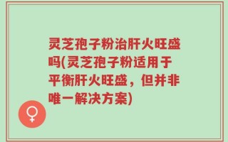灵芝孢子粉治肝火旺盛吗(灵芝孢子粉适用于平衡肝火旺盛，但并非唯一解决方案)
