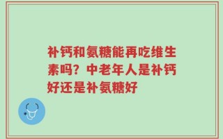 补钙和氨糖能再吃维生素吗？中老年人是补钙好还是补氨糖好