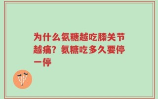 为什么氨糖越吃膝关节越痛？氨糖吃多久要停一停
