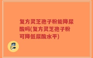 复方灵芝孢子粉能降尿酸吗(复方灵芝孢子粉可降低尿酸水平)