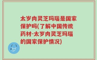 太岁肉灵芝玛瑙是国家保护吗(了解中国传统药材-太岁肉灵芝玛瑙的国家保护情况)