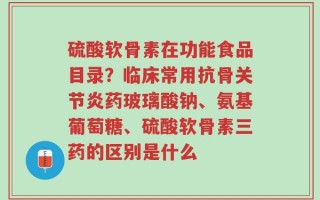 硫酸软骨素在功能食品目录？临床常用抗骨关节炎药玻璃酸钠、氨基葡萄糖、硫酸软骨素三药的区别是什么