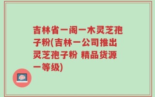 吉林省一阁一木灵芝孢子粉(吉林一公司推出灵芝孢子粉 精品货源一等级)