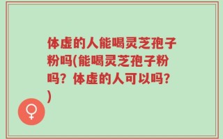 体虚的人能喝灵芝孢子粉吗(能喝灵芝孢子粉吗？体虚的人可以吗？)