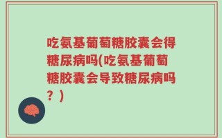 吃氨基葡萄糖胶囊会得糖尿病吗(吃氨基葡萄糖胶囊会导致糖尿病吗？)