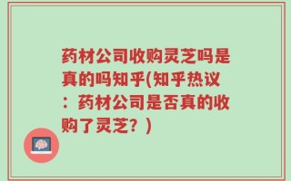 药材公司收购灵芝吗是真的吗知乎(知乎热议：药材公司是否真的收购了灵芝？)