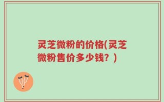 灵芝微粉的价格(灵芝微粉售价多少钱？)