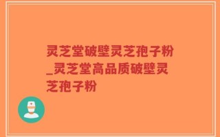 灵芝堂破壁灵芝孢子粉_灵芝堂高品质破壁灵芝孢子粉