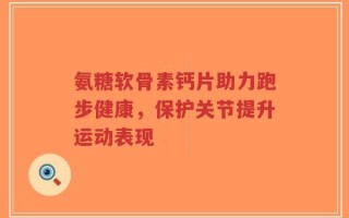氨糖软骨素钙片助力跑步健康，保护关节提升运动表现