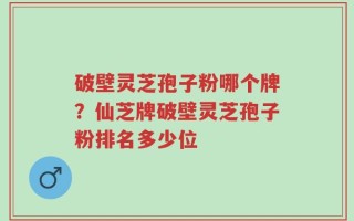 破壁灵芝孢子粉哪个牌？仙芝牌破壁灵芝孢子粉排名多少位