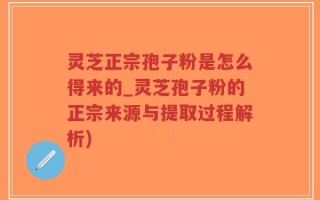 灵芝正宗孢子粉是怎么得来的_灵芝孢子粉的正宗来源与提取过程解析)