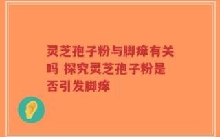 灵芝孢子粉与脚痒有关吗 探究灵芝孢子粉是否引发脚痒