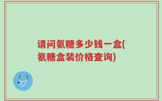 请问氨糖多少钱一盒(氨糖盒装价格查询)