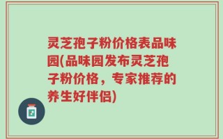 灵芝孢子粉价格表品味园(品味园发布灵芝孢子粉价格，专家推荐的养生好伴侣)