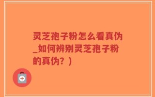 灵芝孢子粉怎么看真伪_如何辨别灵芝孢子粉的真伪？)