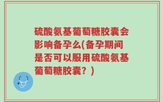 硫酸氨基葡萄糖胶囊会影响备孕么(备孕期间是否可以服用硫酸氨基葡萄糖胶囊？)