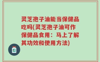 灵芝孢子油能当保健品吃吗(灵芝孢子油可作保健品食用：马上了解其功效和使用方法)