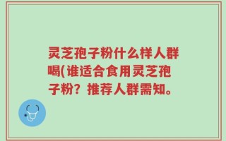灵芝孢子粉什么样人群喝(谁适合食用灵芝孢子粉？推荐人群需知。