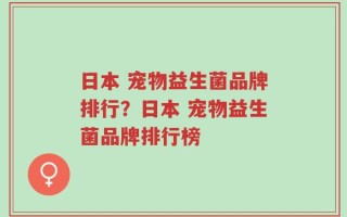 日本 宠物益生菌品牌排行？日本 宠物益生菌品牌排行榜