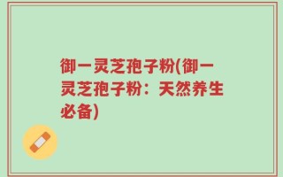 御一灵芝孢子粉(御一灵芝孢子粉：天然养生必备)