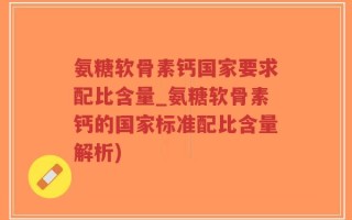 氨糖软骨素钙国家要求配比含量_氨糖软骨素钙的国家标准配比含量解析)