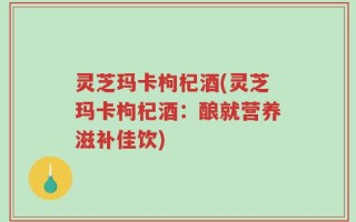灵芝玛卡枸杞酒(灵芝玛卡枸杞酒：酿就营养滋补佳饮)