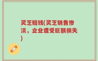 灵芝赔钱(灵芝销售惨淡，企业遭受巨额损失)