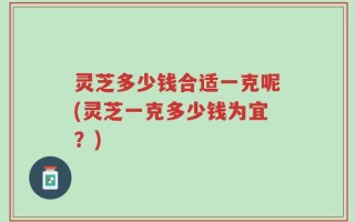 灵芝多少钱合适一克呢(灵芝一克多少钱为宜？)