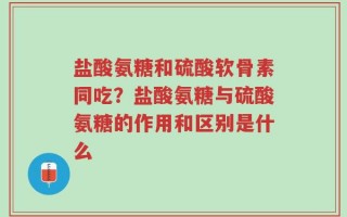 盐酸氨糖和硫酸软骨素同吃？盐酸氨糖与硫酸氨糖的作用和区别是什么