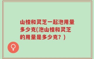 山楂和灵芝一起泡用量多少克(泡山楂和灵芝的用量是多少克？)