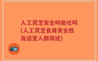 人工灵芝安全吗能吃吗(人工灵芝食用安全性及适宜人群简述)