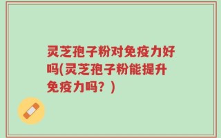 灵芝孢子粉对免疫力好吗(灵芝孢子粉能提升免疫力吗？)
