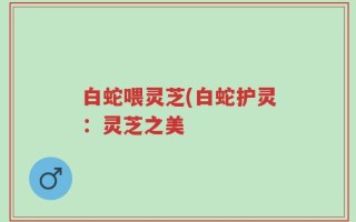 白蛇喂灵芝(白蛇护灵：灵芝之美