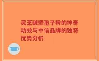 灵芝破壁孢子粉的神奇功效与中信品牌的独特优势分析