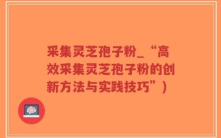 采集灵芝孢子粉_“高效采集灵芝孢子粉的创新方法与实践技巧”)