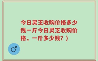 今日灵芝收购价格多少钱一斤今日灵芝收购价格，一斤多少钱？)