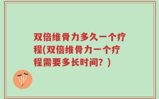 双倍维骨力多久一个疗程(双倍维骨力一个疗程需要多长时间？)