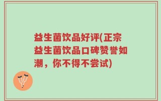 益生菌饮品好评(正宗益生菌饮品口碑赞誉如潮，你不得不尝试)